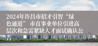 2024年许昌市招才引智“绿色通道” 市直事业单位引进高层次和急需紧缺人才面试确认公告