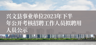兴文县事业单位2023年下半年公开考核招聘工作人员拟聘用人员公示