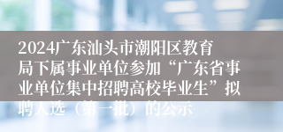 2024广东汕头市潮阳区教育局下属事业单位参加“广东省事业单位集中招聘高校毕业生”拟聘人选（第一批）的公示
