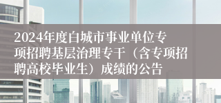 2024年度白城市事业单位专项招聘基层治理专干（含专项招聘高校毕业生）成绩的公告