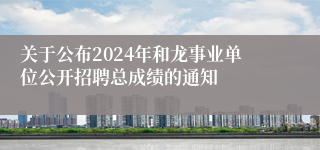 关于公布2024年和龙事业单位公开招聘总成绩的通知