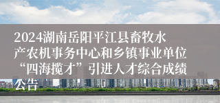 2024湖南岳阳平江县畜牧水产农机事务中心和乡镇事业单位“四海揽才”引进人才综合成绩公告
