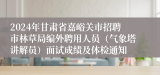 2024年甘肃省嘉峪关市招聘市林草局编外聘用人员（气象塔讲解员）面试成绩及体检通知