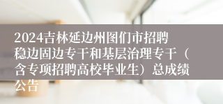2024吉林延边州图们市招聘稳边固边专干和基层治理专干（含专项招聘高校毕业生）总成绩公告