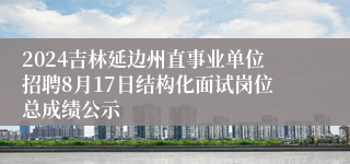 2024吉林延边州直事业单位招聘8月17日结构化面试岗位总成绩公示