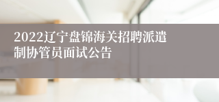 2022辽宁盘锦海关招聘派遣制协管员面试公告