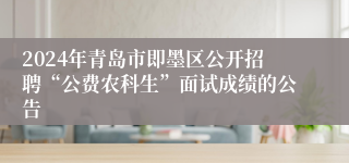 2024年青岛市即墨区公开招聘“公费农科生”面试成绩的公告