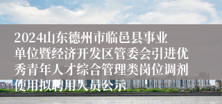 2024山东德州市临邑县事业单位暨经济开发区管委会引进优秀青年人才综合管理类岗位调剂使用拟聘用人员公示