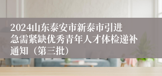 2024山东泰安市新泰市引进急需紧缺优秀青年人才体检递补通知（第三批）
