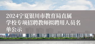 2024宁夏银川市教育局直属学校专项招聘教师拟聘用人员名单公示