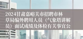 2024甘肃嘉峪关市招聘市林草局编外聘用人员（气象塔讲解员）面试成绩及体检有关事宜公告