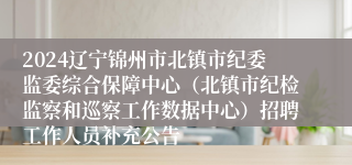 2024辽宁锦州市北镇市纪委监委综合保障中心（北镇市纪检监察和巡察工作数据中心）招聘工作人员补充公告