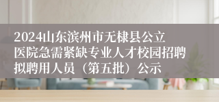 2024山东滨州市无棣县公立医院急需紧缺专业人才校园招聘拟聘用人员（第五批）公示
