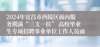 2024年宜昌市西陵区面向服务期满“三支一扶” 高校毕业生专项招聘事业单位工作人员面试成绩公告
