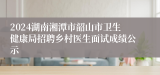 2024湖南湘潭市韶山市卫生健康局招聘乡村医生面试成绩公示