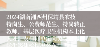 2024湖南湘西州保靖县农技特岗生、公费师范生、特岗转正教师、基层医疗卫生机构本土化人才、农村订单定向免费培养医学生等体检情况公布