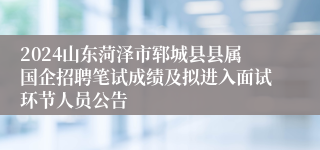 2024山东菏泽市郓城县县属国企招聘笔试成绩及拟进入面试环节人员公告