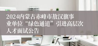 2024内蒙古赤峰市敖汉旗事业单位“绿色通道”引进高层次人才面试公告