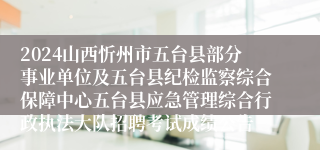 2024山西忻州市五台县部分事业单位及五台县纪检监察综合保障中心五台县应急管理综合行政执法大队招聘考试成绩公告