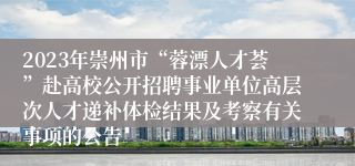 2023年崇州市“蓉漂人才荟”赴高校公开招聘事业单位高层次人才递补体检结果及考察有关事项的公告