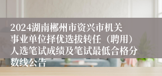 2024湖南郴州市资兴市机关事业单位择优选拔转任（聘用）人选笔试成绩及笔试最低合格分数线公告