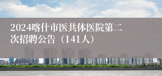 2024喀什市医共体医院第二次招聘公告（141人）