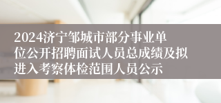 2024济宁邹城市部分事业单位公开招聘面试人员总成绩及拟进入考察体检范围人员公示