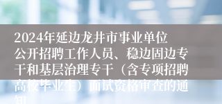 2024年延边龙井市事业单位公开招聘工作人员、稳边固边专干和基层治理专干（含专项招聘高校毕业生）面试资格审查的通知