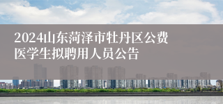 2024山东菏泽市牡丹区公费医学生拟聘用人员公告