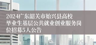 2024广东韶关市始兴县高校毕业生基层公共就业创业服务岗位招募5人公告