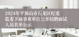 2024年平顶山市石龙区纪委监委下属事业单位公开招聘面试人员名单公示