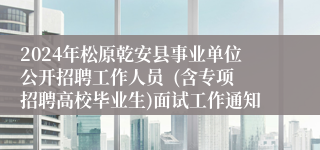 2024年松原乾安县事业单位公开招聘工作人员  (含专项招聘高校毕业生)面试工作通知
