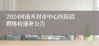 2024河南开封市中心医院招聘体检递补公告