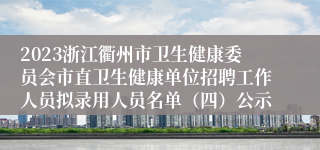 2023浙江衢州市卫生健康委员会市直卫生健康单位招聘工作人员拟录用人员名单（四）公示