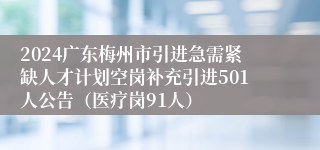2024广东梅州市引进急需紧缺人才计划空岗补充引进501人公告（医疗岗91人）