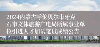 2024内蒙古呼伦贝尔市牙克石市文体旅游广电局所属事业单位引进人才加试笔试成绩公告