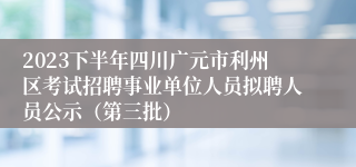 2023下半年四川广元市利州区考试招聘事业单位人员拟聘人员公示（第三批）