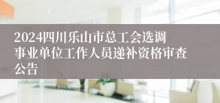 2024四川乐山市总工会选调事业单位工作人员递补资格审查公告