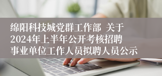 绵阳科技城党群工作部  关于2024年上半年公开考核招聘事业单位工作人员拟聘人员公示