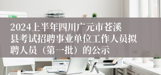 2024上半年四川广元市苍溪县考试招聘事业单位工作人员拟聘人员（第一批）的公示