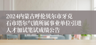 2024内蒙古呼伦贝尔市牙克石市塔尔气镇所属事业单位引进人才加试笔试成绩公告