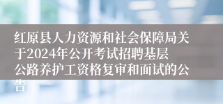 红原县人力资源和社会保障局关于2024年公开考试招聘基层公路养护工资格复审和面试的公告