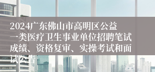 2024广东佛山市高明区公益一类医疗卫生事业单位招聘笔试成绩、资格复审、实操考试和面试公告