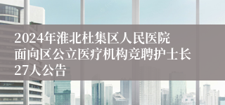 2024年淮北杜集区人民医院面向区公立医疗机构竞聘护士长27人公告