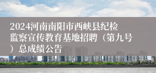 2024河南南阳市西峡县纪检监察宣传教育基地招聘（第九号）总成绩公告