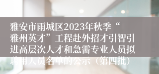 雅安市雨城区2023年秋季“雅州英才”工程赴外招才引智引进高层次人才和急需专业人员拟聘用人员名单的公示（第四批）