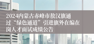 2024内蒙古赤峰市敖汉旗通过“绿色通道”引进旗外在编在岗人才面试成绩公告