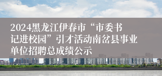 2024黑龙江伊春市“市委书记进校园”引才活动南岔县事业单位招聘总成绩公示