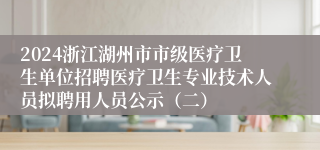 2024浙江湖州市市级医疗卫生单位招聘医疗卫生专业技术人员拟聘用人员公示（二）                                 2024-08-