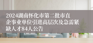 2024湖南怀化市第二批市直企事业单位引进高层次及急需紧缺人才84人公告
